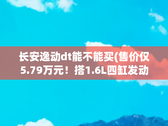 长安逸动dt能不能买(售价仅5.79万元！搭1.6L四缸发动机，长安逸动DT究竟值不值得买？)