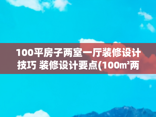 100平房子两室一厅装修设计技巧 装修设计要点(100㎡两室砸墙通透，大白墙也能温馨)