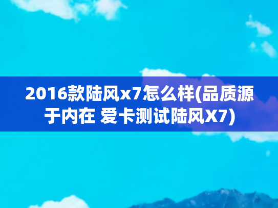 2016款陆风x7怎么样(品质源于内在 爱卡测试陆风X7)