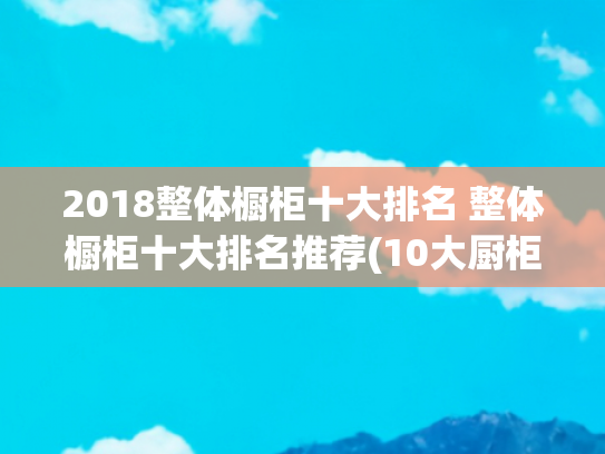 2018整体橱柜十大排名 整体橱柜十大排名推荐(10大厨柜品牌名单 橱柜牌子哪个好（Maigoo）)