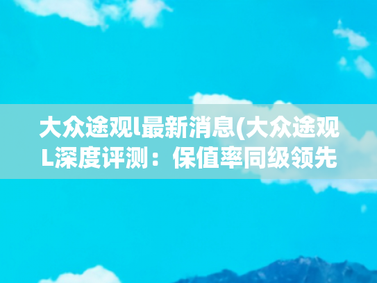 大众途观l最新消息(大众途观L深度评测：保值率同级领先，为何科技配置成软肋？)