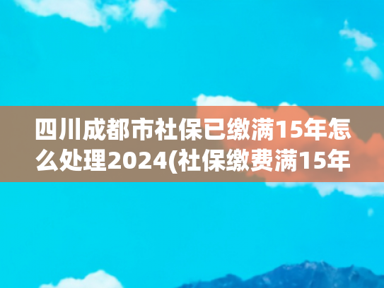 四川成都市社保已缴满15年怎么处理2024(社保缴费满15年，还需要继续缴纳吗？交15年和25年有啥区别？)