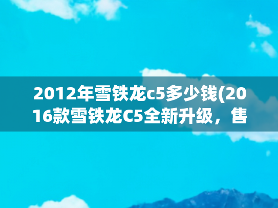 2012年雪铁龙c5多少钱(2016款雪铁龙C5全新升级，售价仅仅22万，惊艳动人！)