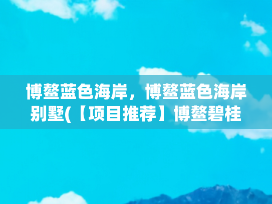 博鳌蓝色海岸，博鳌蓝色海岸别墅(【项目推荐】博鳌碧桂园·东海岸——海南少有的滨海大城)