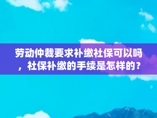 劳动仲裁要求补缴社保可以吗，社保补缴的手续是怎样的？(普法时刻 | 劳动者请求用人单位补缴社保，如何维权？)