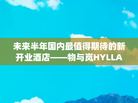 未来半年国内最值得期待的新开业酒店——物与岚HYLLA(国内首家Vintage隐世奢华酒店，Hylla丽江物与岚即将启幕)