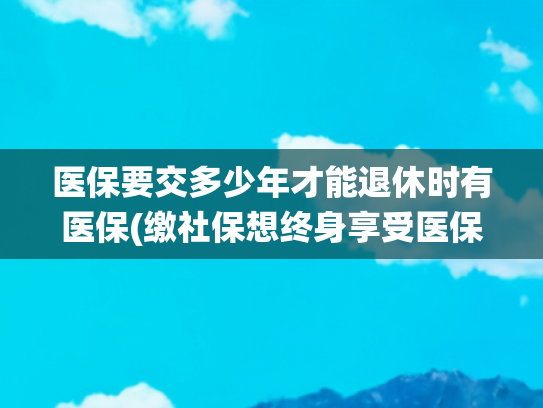 医保要交多少年才能退休时有医保(缴社保想终身享受医保？年限不是统一数，每个地方的规定得看清)