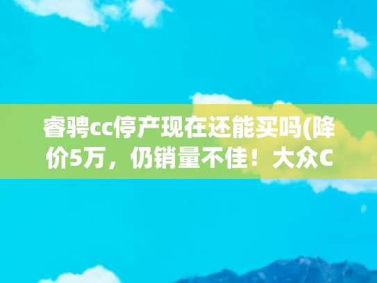 睿骋cc停产现在还能买吗(降价5万，仍销量不佳！大众CC即将停产！)