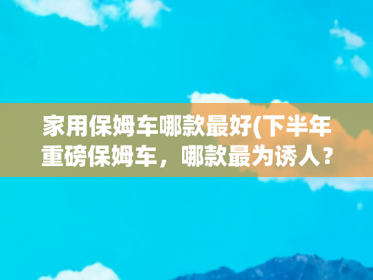 家用保姆车哪款最好(下半年重磅保姆车，哪款最为诱人？)