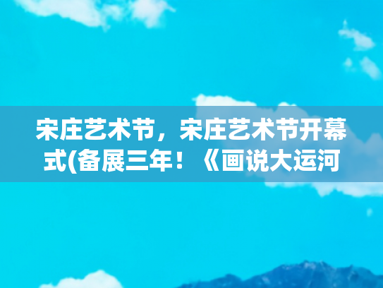宋庄艺术节，宋庄艺术节开幕式(备展三年！《画说大运河》展亮相通州宋庄：百米水墨长卷再现运河史诗！)