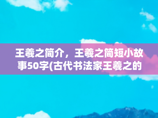 王羲之简介，王羲之简短小故事50字(古代书法家王羲之的小故事)