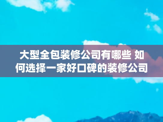 大型全包装修公司有哪些 如何选择一家好口碑的装修公司(成都装修公司排名前十，成都装修公司实力口碑推荐)