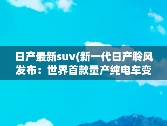 日产最新suv(新一代日产聆风发布：世界首款量产纯电车变身SUV)