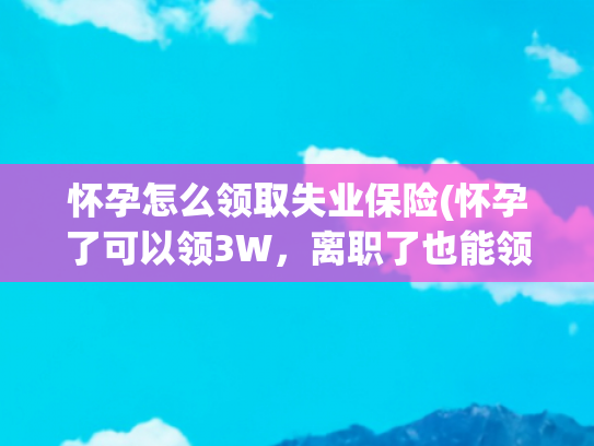怀孕怎么领取失业保险(怀孕了可以领3W，离职了也能领！)
