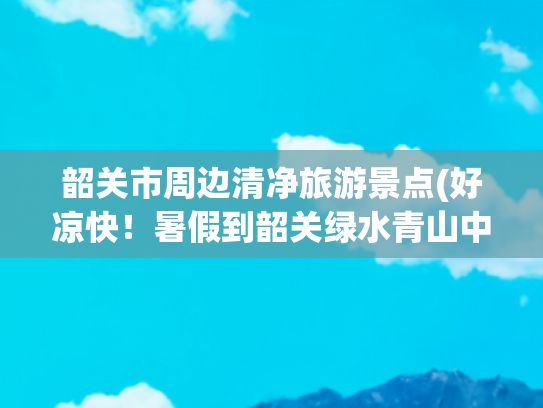 韶关市周边清净旅游景点(好凉快！暑假到韶关绿水青山中去溯溪玩水，过一个20℃的清凉夏天！)