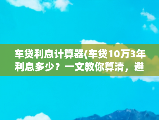 车贷利息计算器(车贷10万3年利息多少？一文教你算清，避开4S店套路！)