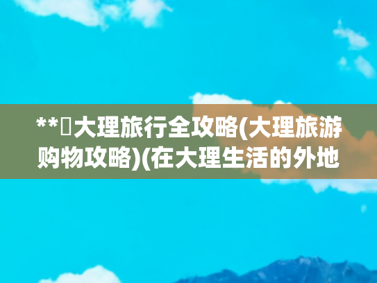 **✨大理旅行全攻略(大理旅游购物攻略)(在大理生活的外地人做了一套大理旅游指南和避坑攻略 请大家看过来)