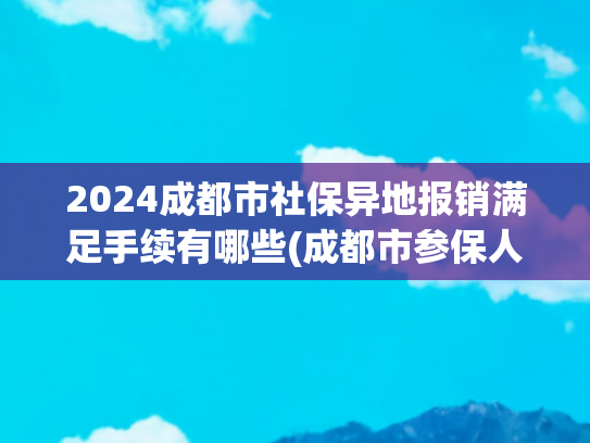 2024成都市社保异地报销满足手续有哪些(成都市参保人员异地就医备案怎么办？办理后报销比例会降低吗？)