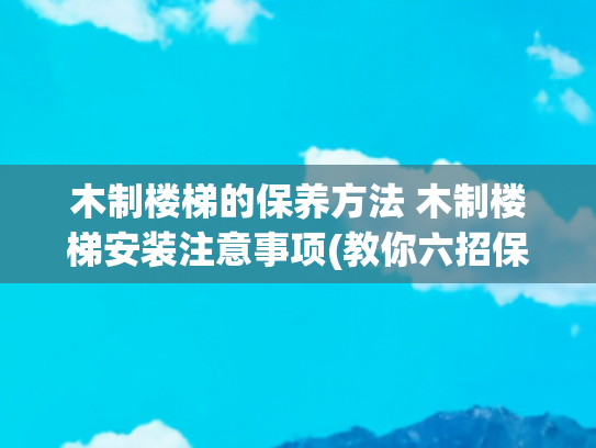 木制楼梯的保养方法 木制楼梯安装注意事项(教你六招保养实木楼梯 你不得不看)