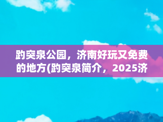 趵突泉公园，济南好玩又免费的地方(趵突泉简介，2025济南旅游必看！趵突泉最全攻略，推荐收藏)