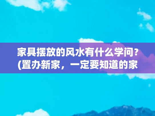 家具摆放的风水有什么学问？(置办新家，一定要知道的家具摆放风水禁忌)