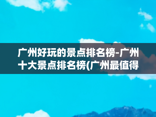 广州好玩的景点排名榜-广州十大景点排名榜(广州最值得去的十个地方，去过一半就是人生赢家，你去过几个？)