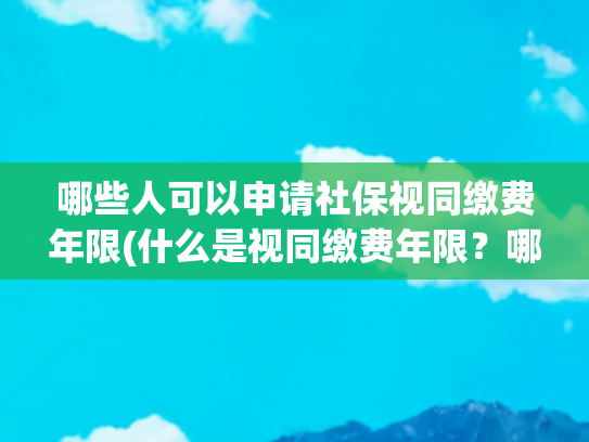 哪些人可以申请社保视同缴费年限(什么是视同缴费年限？哪些人有？从哪一年开始算？)