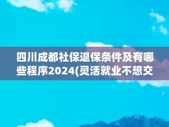 四川成都社保退保条件及有哪些程序2024(灵活就业不想交了，为什么不能全额退款，或者全部进个人账户？)