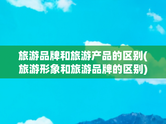 旅游品牌和旅游产品的区别(旅游形象和旅游品牌的区别)(五方面发力 推动城市旅游品牌建设)
