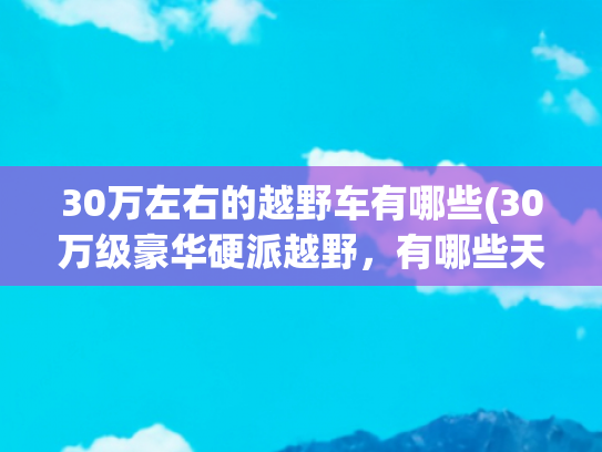 30万左右的越野车有哪些(30万级豪华硬派越野，有哪些天花板级车型？)