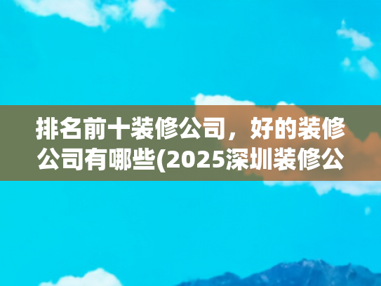 排名前十装修公司，好的装修公司有哪些(2025深圳装修公司年度榜)