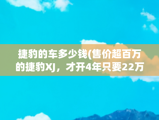 捷豹的车多少钱(售价超百万的捷豹XJ，才开4年只要22万！老哥：我就喜欢捡扑街车)