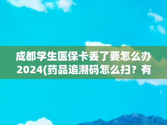 成都学生医保卡丢了要怎么办2024(药品追溯码怎么扫？有什么作用？这份详细操作指南请收下)