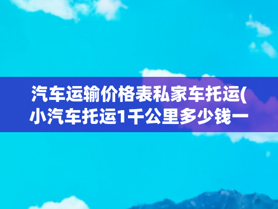 汽车运输价格表私家车托运(小汽车托运1千公里多少钱一辆)