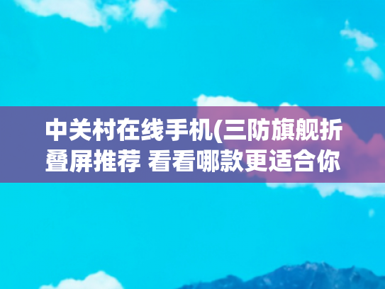 中关村在线手机(三防旗舰折叠屏推荐 看看哪款更适合你)