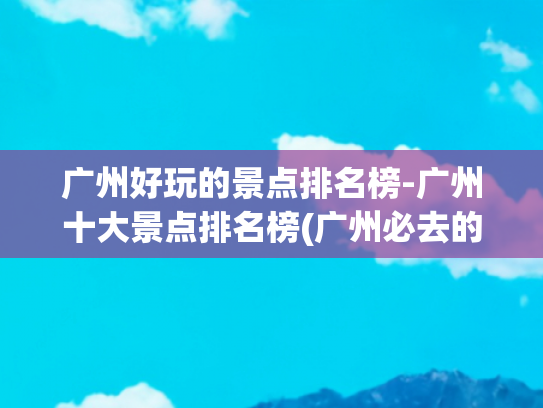 广州好玩的景点排名榜-广州十大景点排名榜(广州必去的10个景点：长隆排第3，沙面排第2，第1名在哪里)