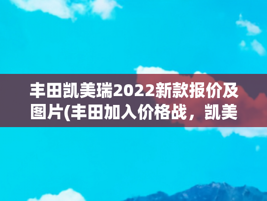 丰田凯美瑞2022新款报价及图片(丰田加入价格战，凯美瑞置换补贴后起售价13.98万，油耗5.81升)