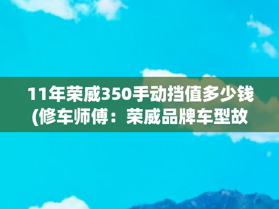 11年荣威350手动挡值多少钱(修车师傅：荣威品牌车型故障解析和处理办法汇总)