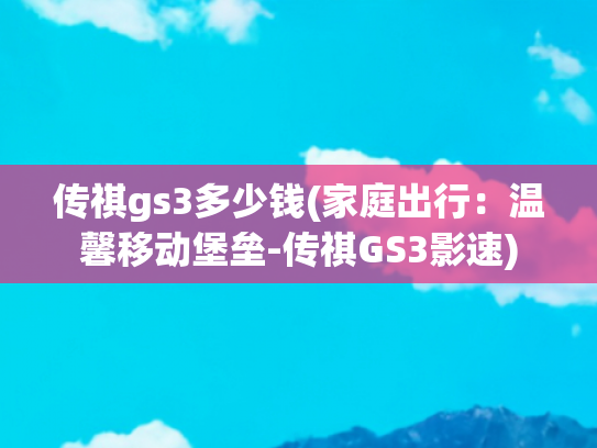 传祺gs3多少钱(家庭出行：温馨移动堡垒-传祺GS3影速)