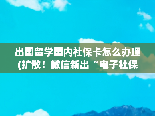 出国留学国内社保卡怎么办理(扩散！微信新出“电子社保卡”，掌上轻松办理，再也不用跑大厅！侨胞朋友们，赶紧收好这波操作吧)