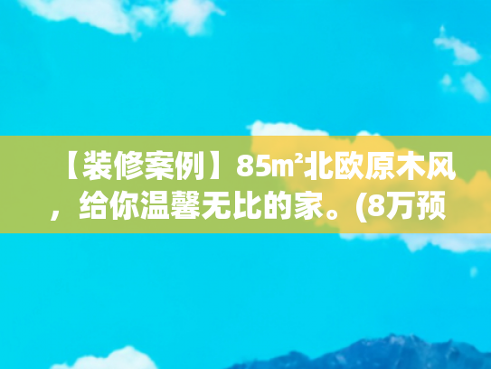 【装修案例】85㎡北欧原木风，给你温馨无比的家。(8万预算，85㎡原木风小家，穷装也能显大又温馨)