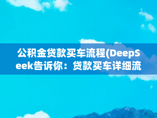 公积金贷款买车流程(DeepSeek告诉你：贷款买车详细流程，有实例，避免踩坑！！)