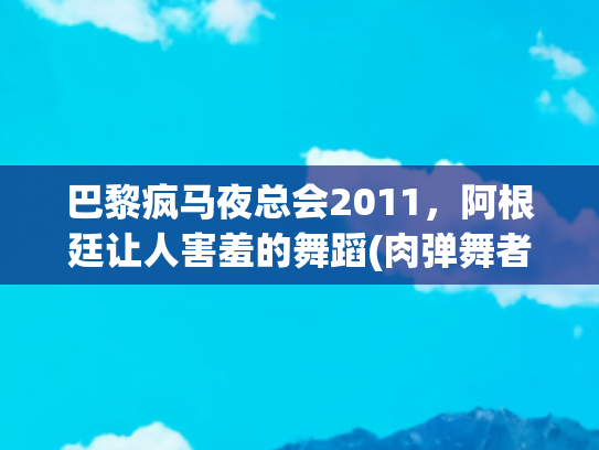 巴黎疯马夜总会2011，阿根廷让人害羞的舞蹈(肉弹舞者摇曳全场，躺酒杯里湿身诱惑，疯马秀“尺度”不止于此)