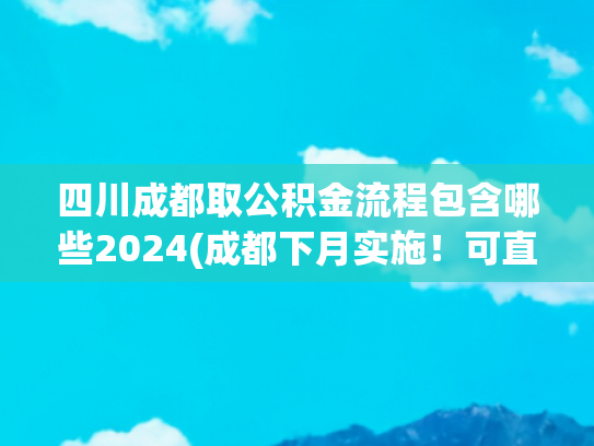 四川成都取公积金流程包含哪些2024(成都下月实施！可直接用公积金支付购房款，无需垫付)
