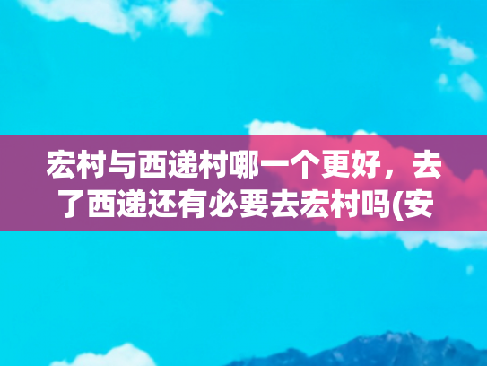 宏村与西递村哪一个更好，去了西递还有必要去宏村吗(安徽旅游攻略之宏村+西递)