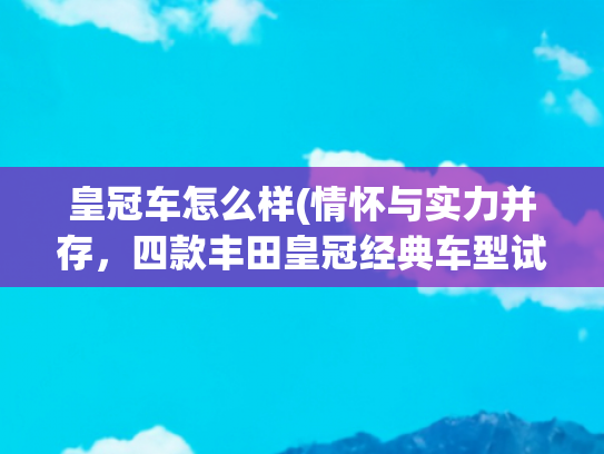 皇冠车怎么样(情怀与实力并存，四款丰田皇冠经典车型试驾体验)