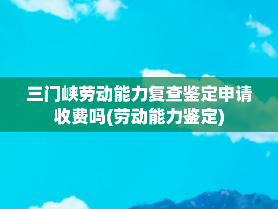 三门峡劳动能力复查鉴定申请收费吗(劳动能力鉴定)