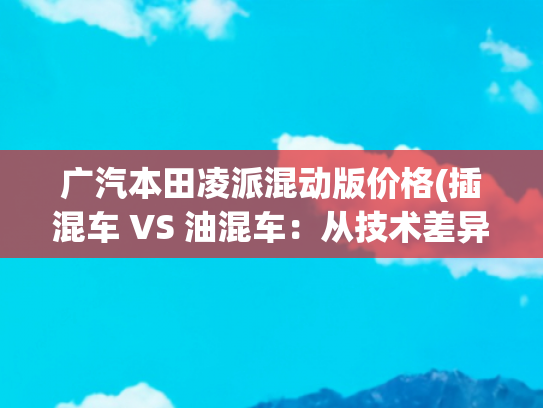 广汽本田凌派混动版价格(插混车 VS 油混车：从技术差异到选购指南，有备无患购车不迷茫)