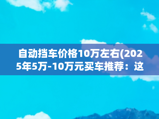 自动挡车价格10万左右(2025年5万-10万元买车推荐：这些车型省钱又实用)