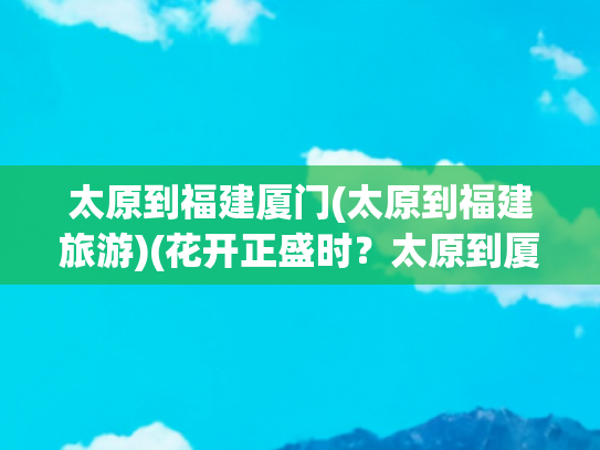 太原到福建厦门(太原到福建旅游)(花开正盛时？太原到厦门：带你领略K903/902次列车的春风旖旎之旅)
